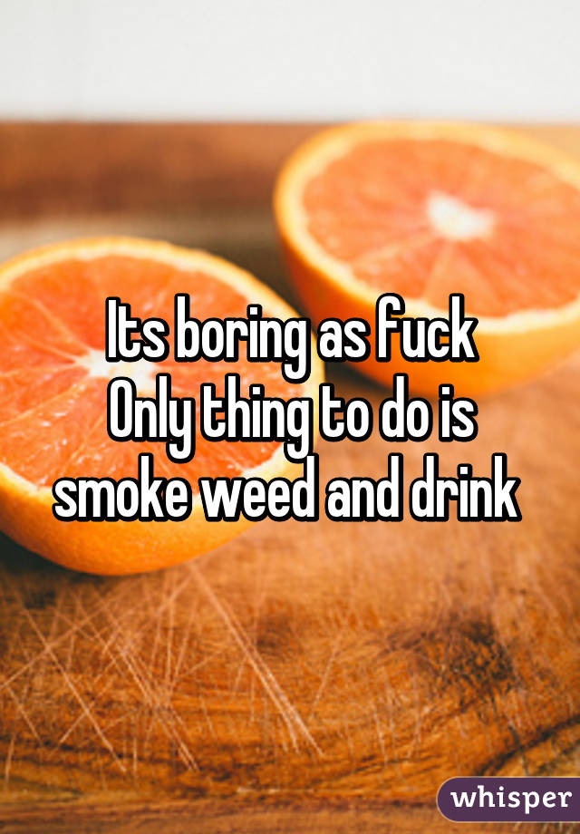 Its boring as fuck
Only thing to do is smoke weed and drink 
