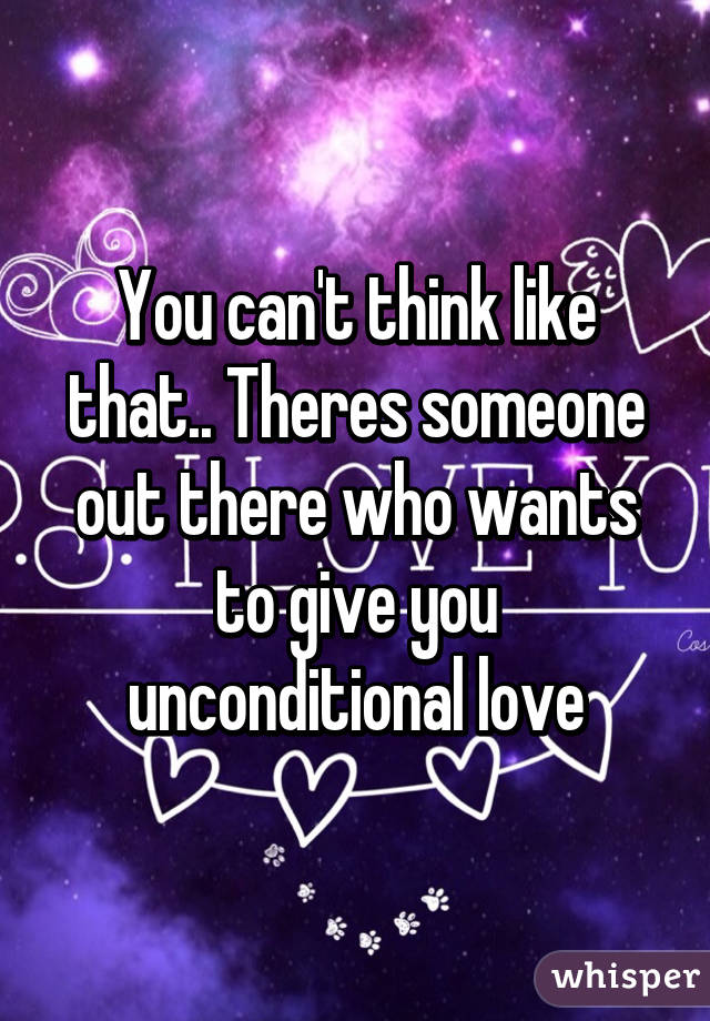 You can't think like that.. Theres someone out there who wants to give you unconditional love