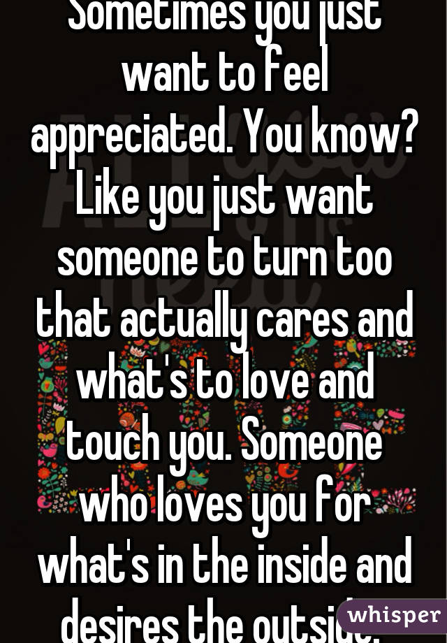 Sometimes you just want to feel appreciated. You know? Like you just want someone to turn too that actually cares and what's to love and touch you. Someone who loves you for what's in the inside and desires the outside. 