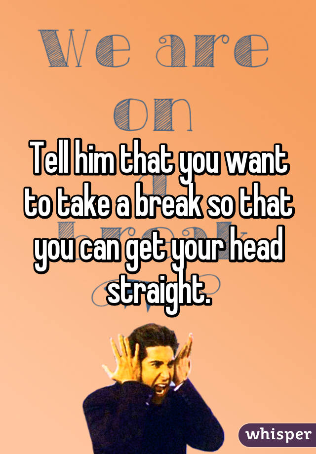 Tell him that you want to take a break so that you can get your head straight.