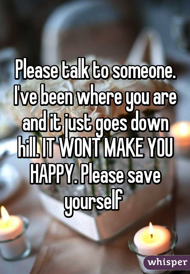 Please talk to someone. I've been where you are and it just goes down hill. IT WONT MAKE YOU HAPPY. Please save yourself 
