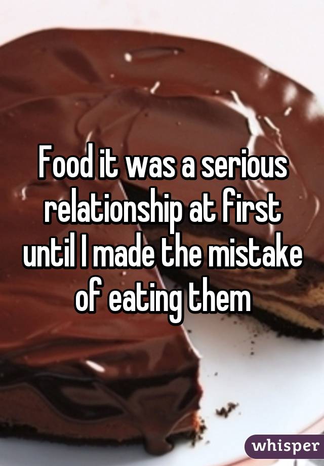 Food it was a serious relationship at first until I made the mistake of eating them