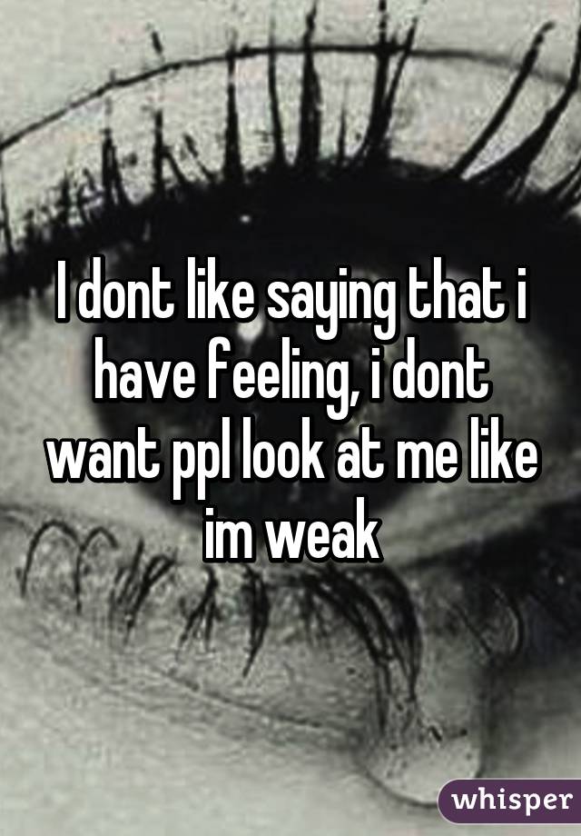 I dont like saying that i have feeling, i dont want ppl look at me like im weak