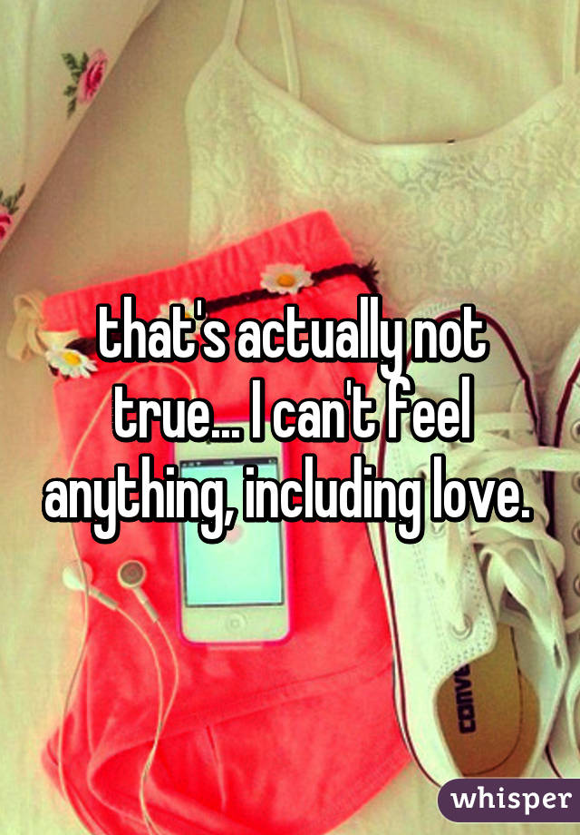 that's actually not true... I can't feel anything, including love. 