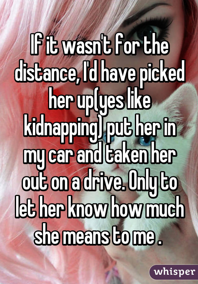 If it wasn't for the distance, I'd have picked her up(yes like kidnapping) put her in my car and taken her out on a drive. Only to let her know how much she means to me . 