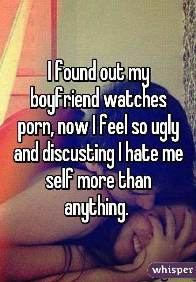 I found out my boyfriend watches porn, now I feel so ugly and discusting I hate me self more than anything. 