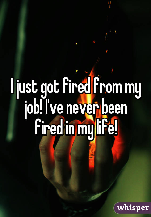 I just got fired from my job! I've never been fired in my life!