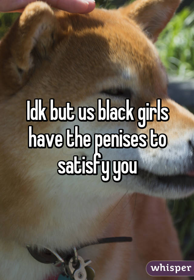 Idk but us black girls have the penises to satisfy you