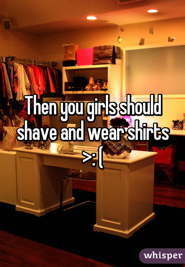 Then you girls should shave and wear shirts >: (
