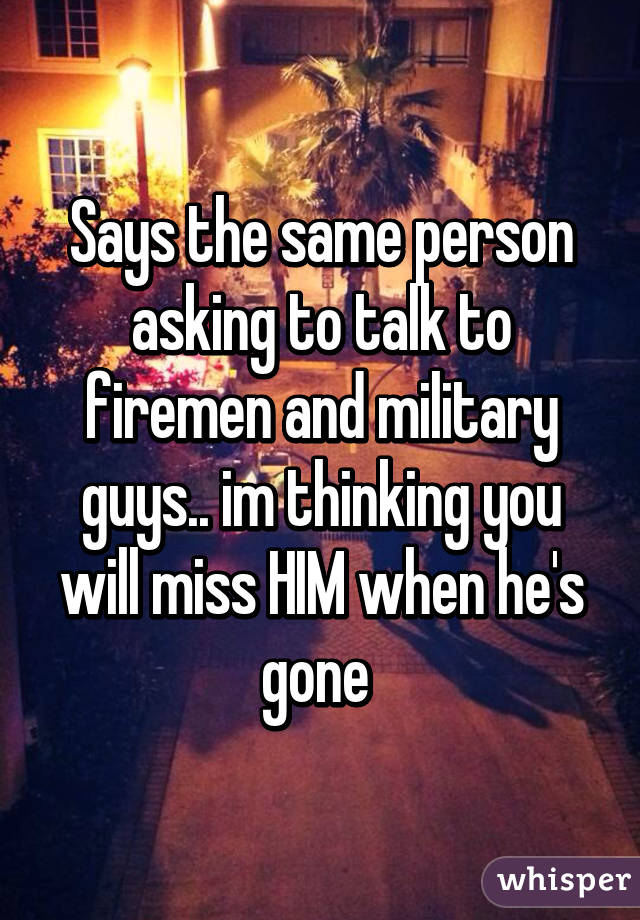 Says the same person asking to talk to firemen and military guys.. im thinking you will miss HIM when he's gone 