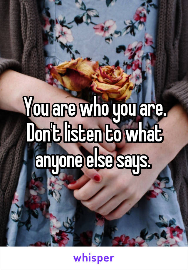 You are who you are. Don't listen to what anyone else says. 
