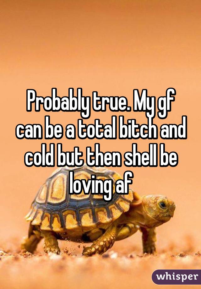 Probably true. My gf can be a total bitch and cold but then shell be loving af