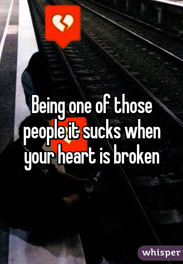 Being one of those people it sucks when your heart is broken