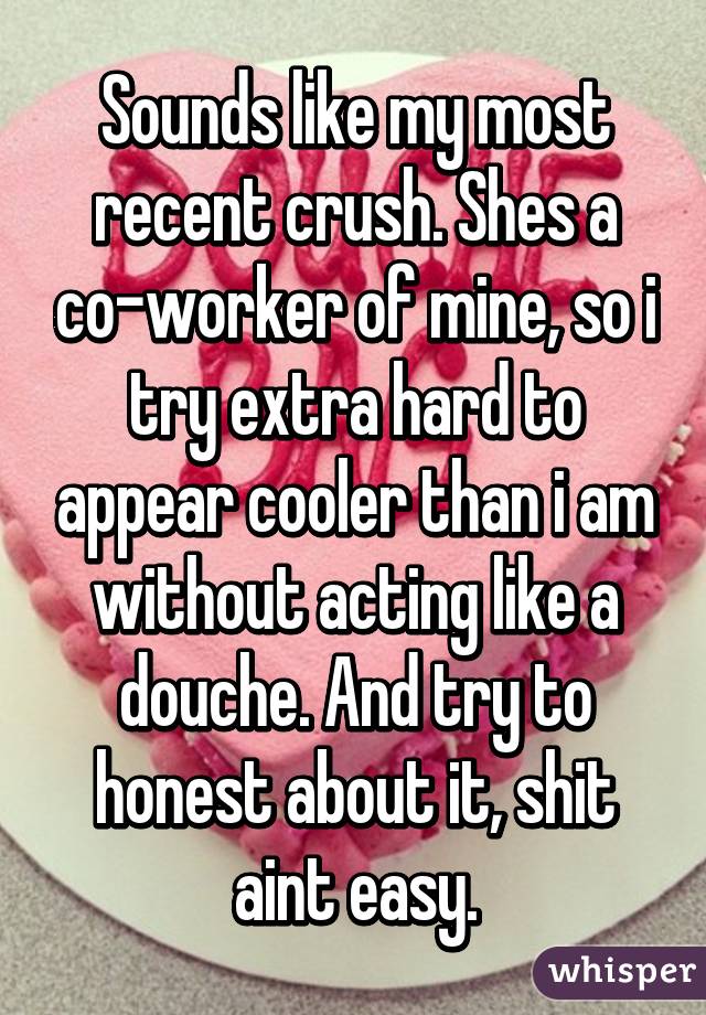 Sounds like my most recent crush. Shes a co-worker of mine, so i try extra hard to appear cooler than i am without acting like a douche. And try to honest about it, shit aint easy.