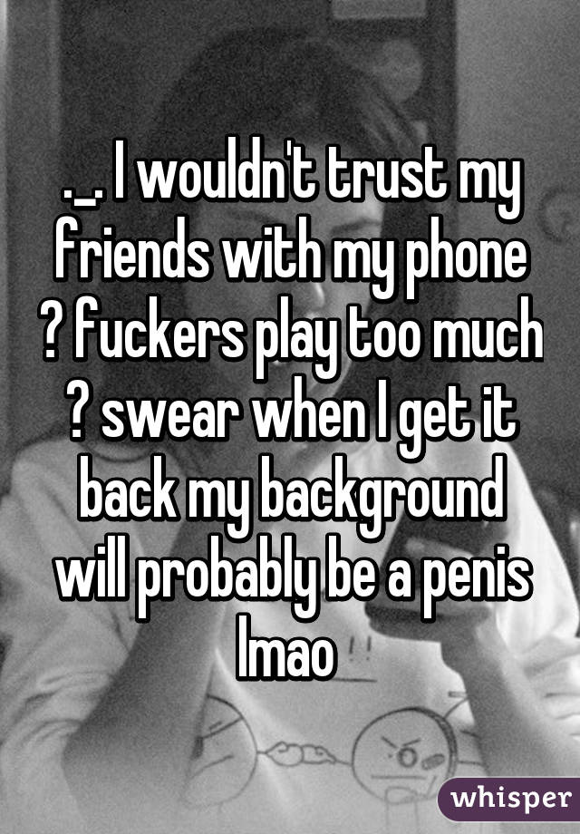 ._. I wouldn't trust my friends with my phone 😪 fuckers play too much 😂 swear when I get it back my background will probably be a penis lmao 