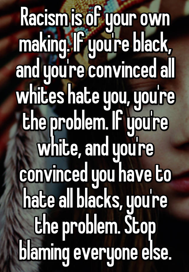 Racism is of your own making. If you're black, and you're convinced all ...