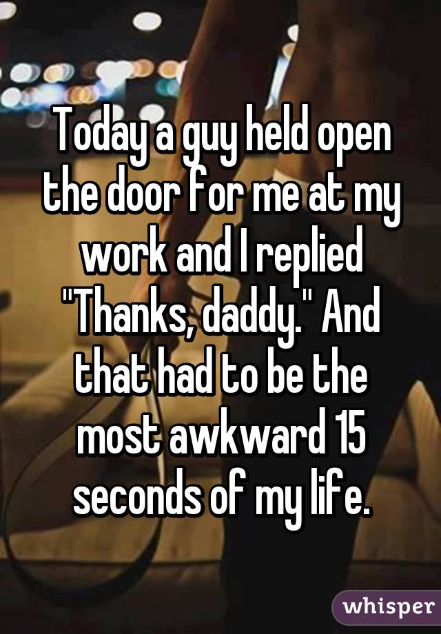 Today a guy held open the door for me at my work and I replied "Thanks, daddy." And that had to be the most awkward 15 seconds of my life.
