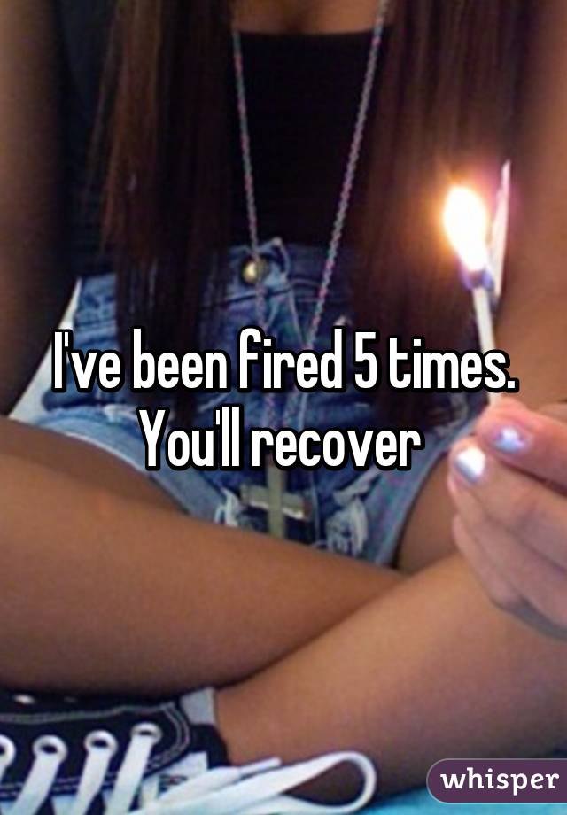 I've been fired 5 times. You'll recover 