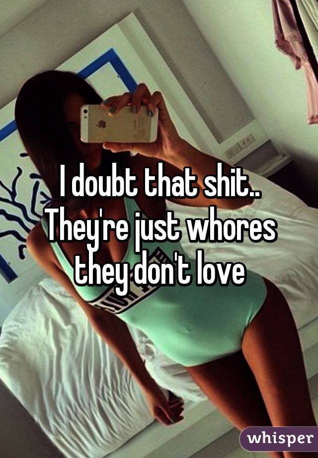 I doubt that shit.. They're just whores they don't love