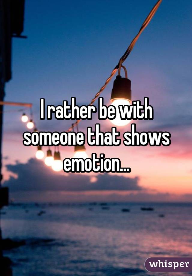 I rather be with someone that shows emotion...