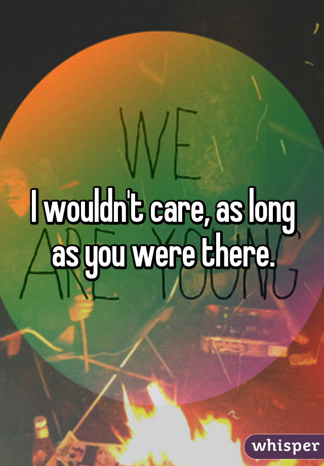 I wouldn't care, as long as you were there.