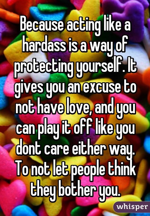 Because acting like a hardass is a way of protecting yourself. It gives you an excuse to not have love, and you can play it off like you dont care either way. To not let people think they bother you.