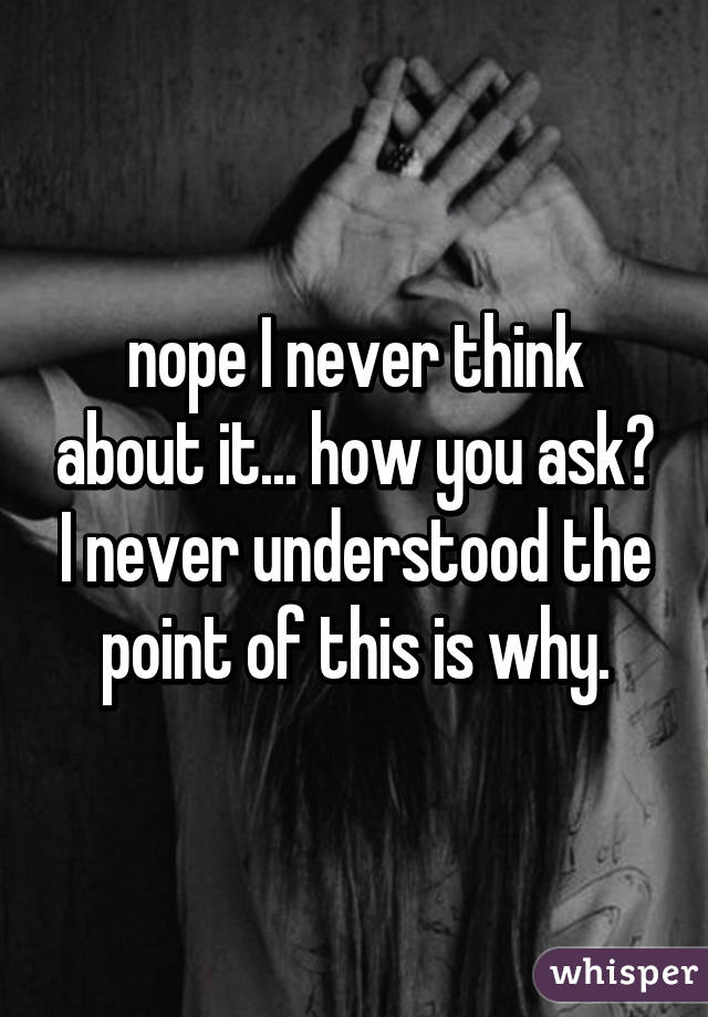 nope I never think about it... how you ask? I never understood the point of this is why.