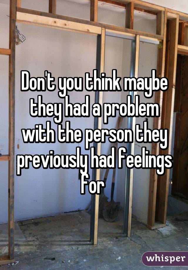 Don't you think maybe they had a problem with the person they previously had feelings for 