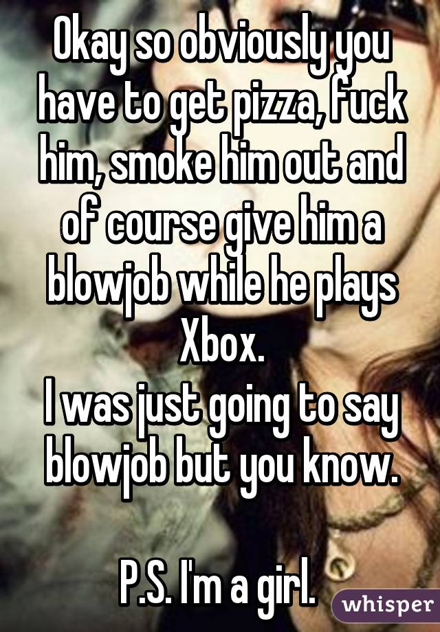 Okay so obviously you have to get pizza, fuck him, smoke him out and of course give him a blowjob while he plays Xbox.
I was just going to say blowjob but you know.

P.S. I'm a girl. 