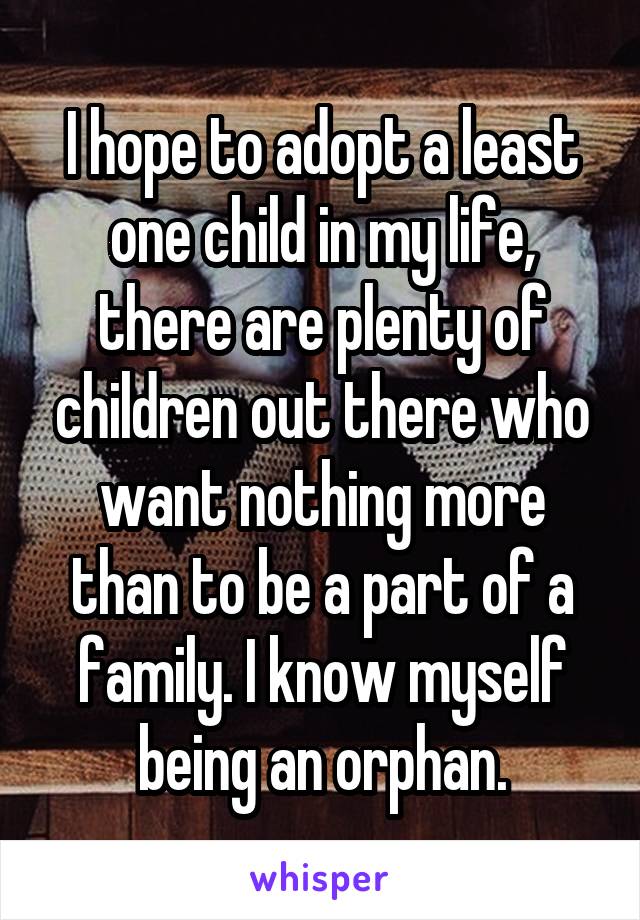 I hope to adopt a least one child in my life, there are plenty of children out there who want nothing more than to be a part of a family. I know myself being an orphan.