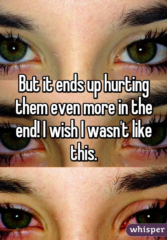 But it ends up hurting them even more in the end! I wish I wasn't like this.