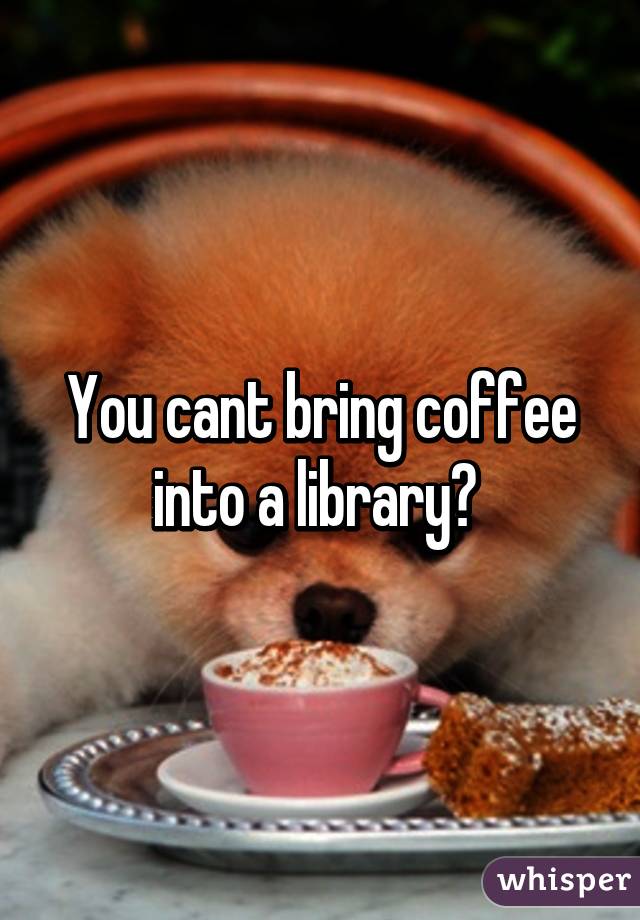 You cant bring coffee into a library? 