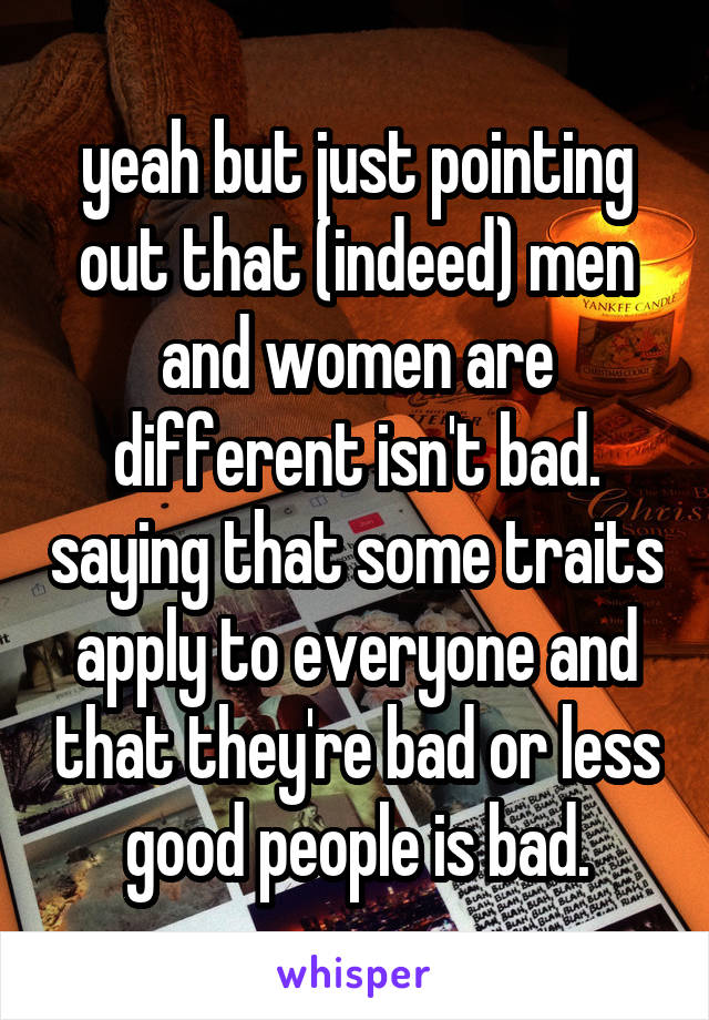 yeah but just pointing out that (indeed) men and women are different isn't bad. saying that some traits apply to everyone and that they're bad or less good people is bad.