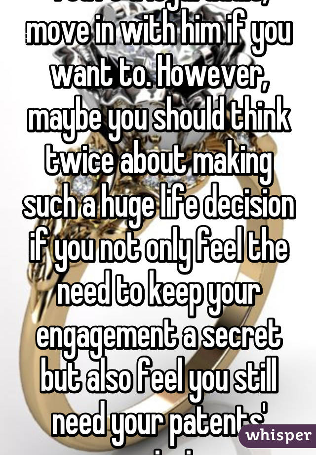 You're a legal adult, move in with him if you want to. However, maybe you should think twice about making such a huge life decision if you not only feel the need to keep your engagement a secret but also feel you still need your patents' permission.