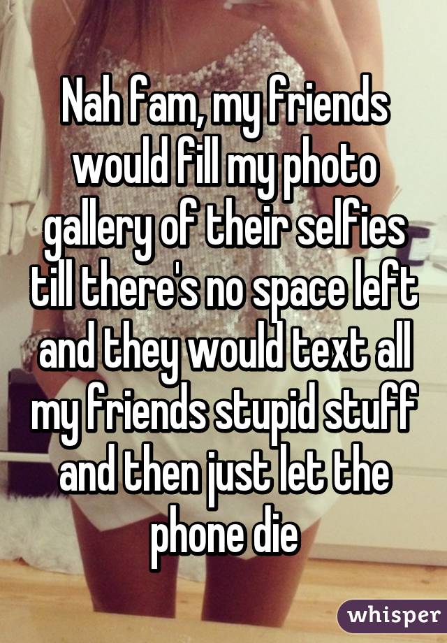 Nah fam, my friends would fill my photo gallery of their selfies till there's no space left and they would text all my friends stupid stuff and then just let the phone die