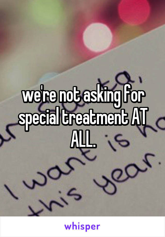 we're not asking for special treatment AT ALL.