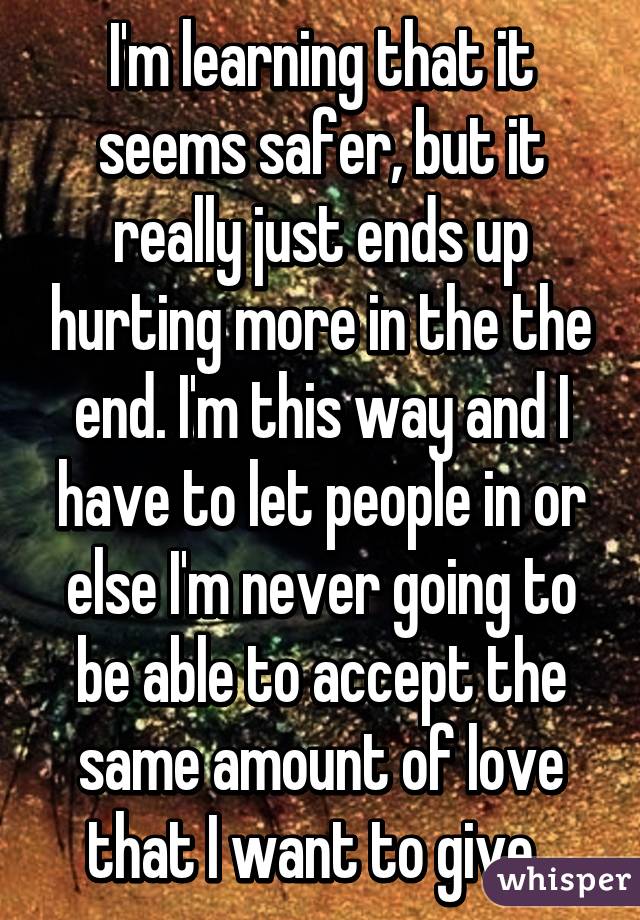 I'm learning that it seems safer, but it really just ends up hurting more in the the end. I'm this way and I have to let people in or else I'm never going to be able to accept the same amount of love that I want to give. 