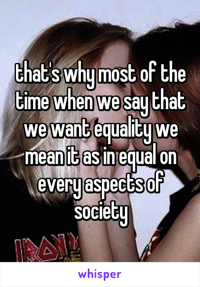 that's why most of the time when we say that we want equality we mean it as in equal on every aspects of society