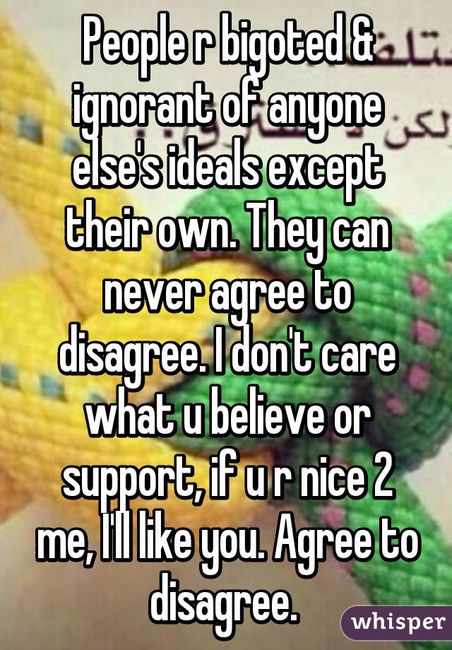 People r bigoted & ignorant of anyone else's ideals except their own. They can never agree to disagree. I don't care what u believe or support, if u r nice 2 me, I'll like you. Agree to disagree. 