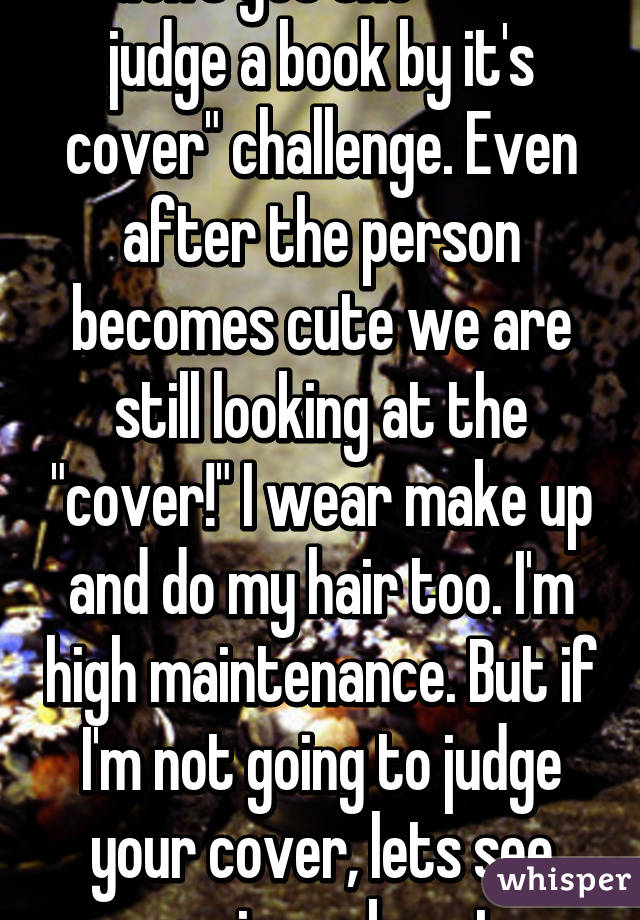 I don't get the "don't judge a book by it's cover" challenge. Even after the person becomes cute we are still looking at the "cover!" I wear make up and do my hair too. I'm high maintenance. But if I'm not going to judge your cover, lets see some inner beauty.