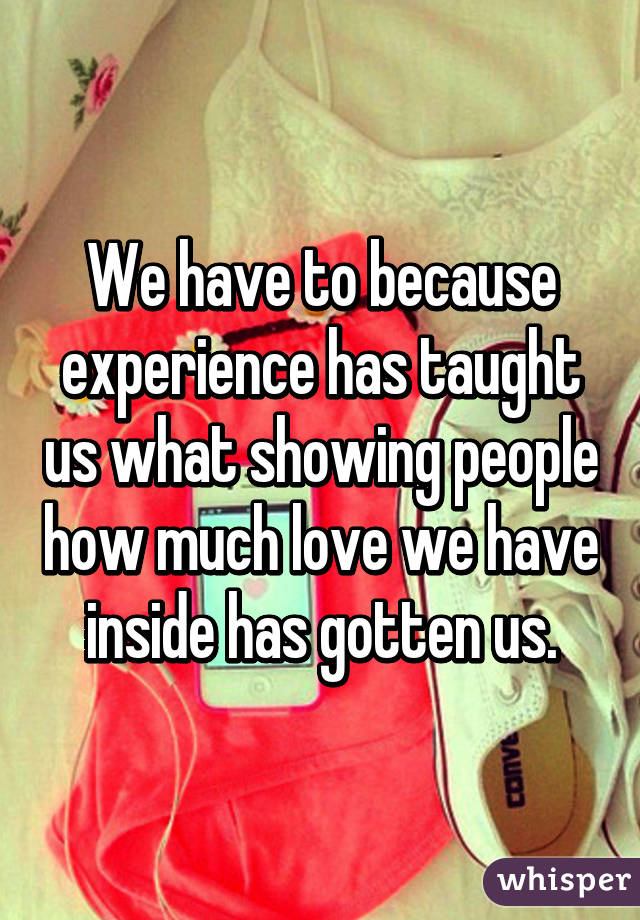 We have to because experience has taught us what showing people how much love we have inside has gotten us.