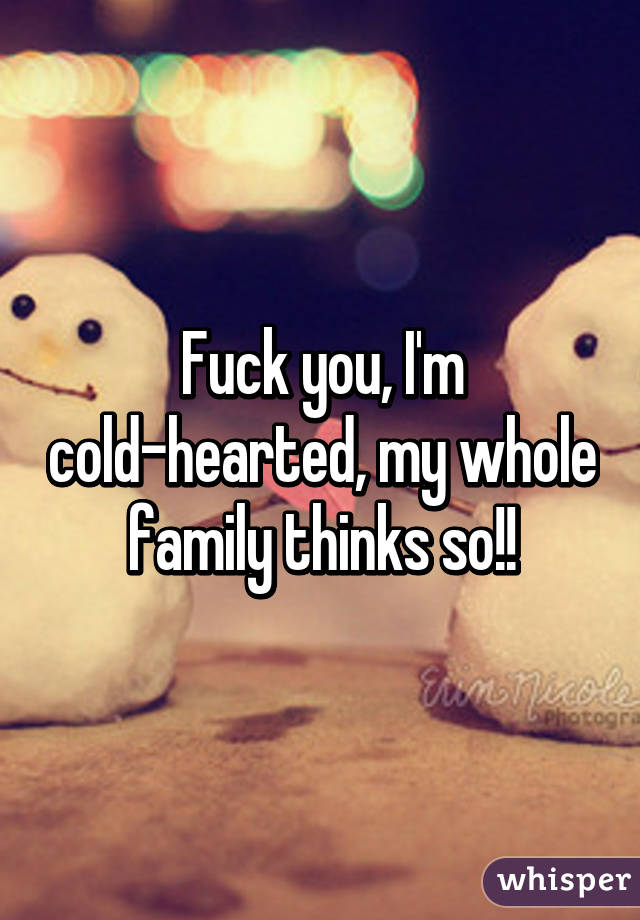 Fuck you, I'm cold-hearted, my whole family thinks so!!