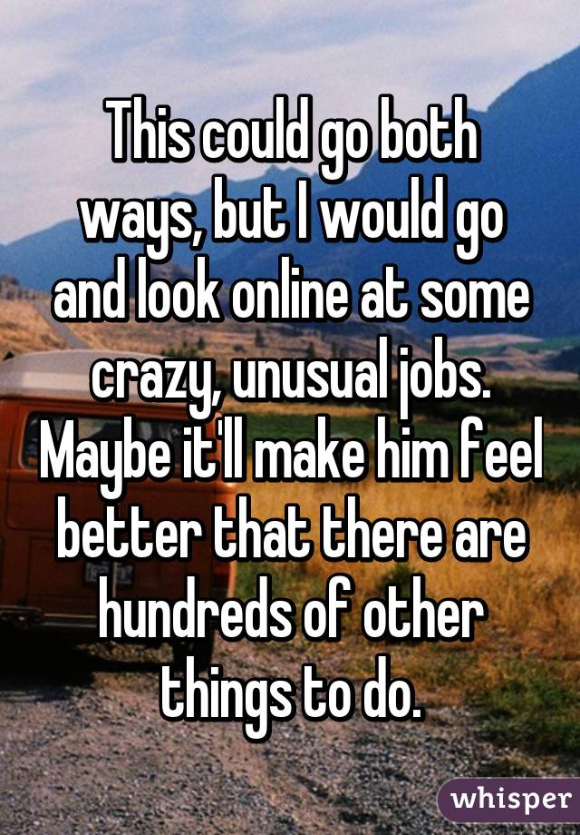This could go both ways, but I would go and look online at some crazy, unusual jobs. Maybe it'll make him feel better that there are hundreds of other things to do.