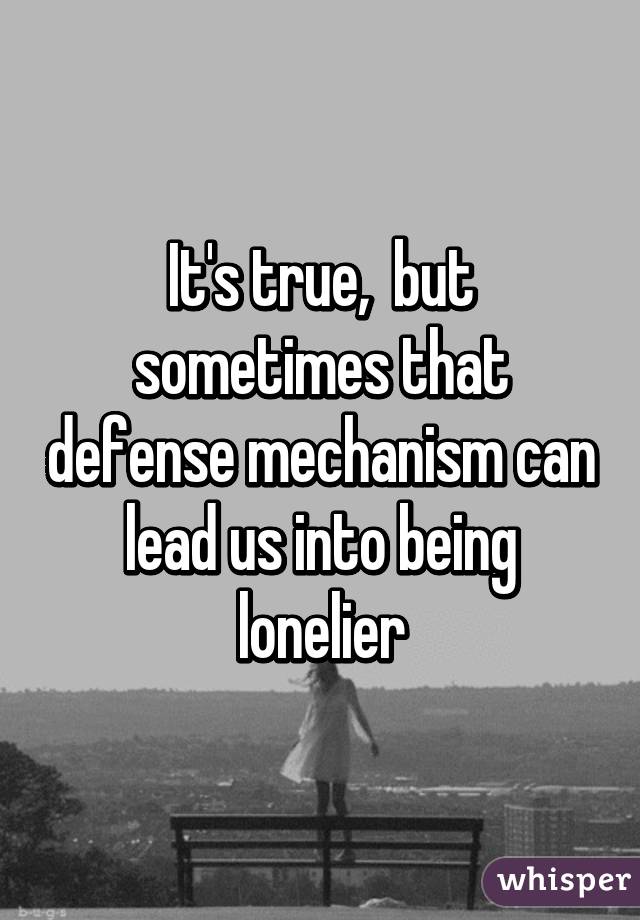 It's true,  but sometimes that defense mechanism can lead us into being lonelier