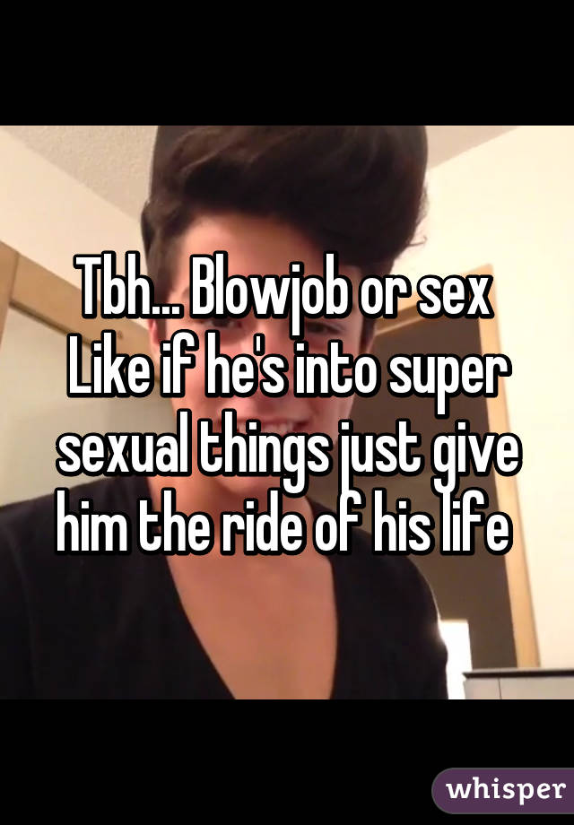 Tbh... Blowjob or sex 
Like if he's into super sexual things just give him the ride of his life 