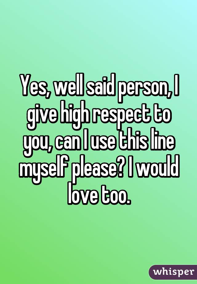 Yes, well said person, I give high respect to you, can I use this line myself please? I would love too.