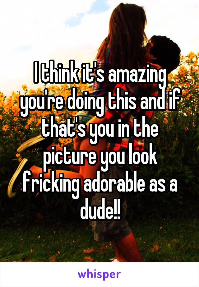 I think it's amazing you're doing this and if that's you in the picture you look fricking adorable as a dude!!