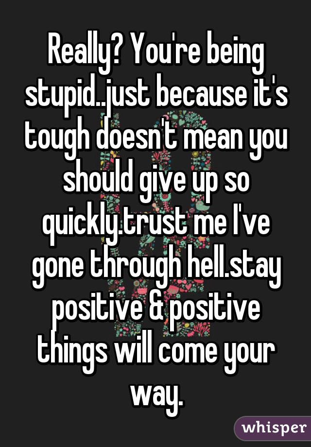 Really? You're being stupid..just because it's tough doesn't mean you should give up so quickly.trust me I've gone through hell.stay positive & positive things will come your way.