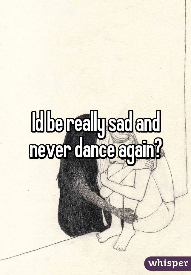 Id be really sad and never dance again😳