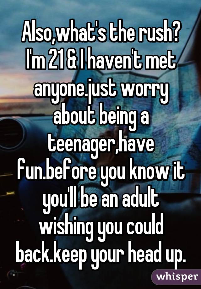 Also,what's the rush? I'm 21 & I haven't met anyone.just worry about being a teenager,have fun.before you know it you'll be an adult wishing you could back.keep your head up.